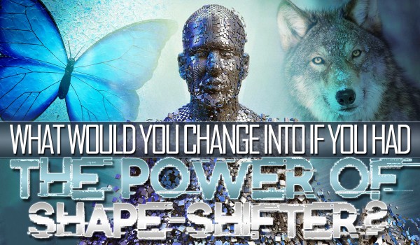 What Would You Change Into If You Had The Power Of Shape-Shifter?