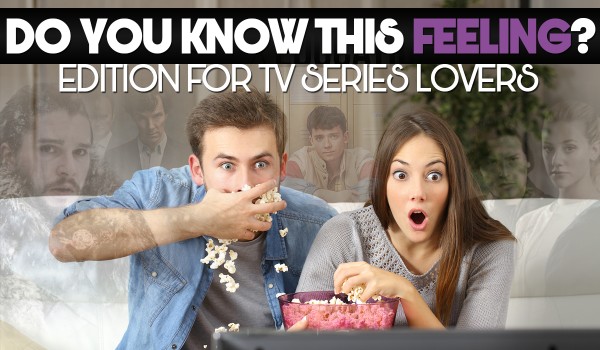 Do You Know This Feeling? – Edition For Tv Series Lovers!